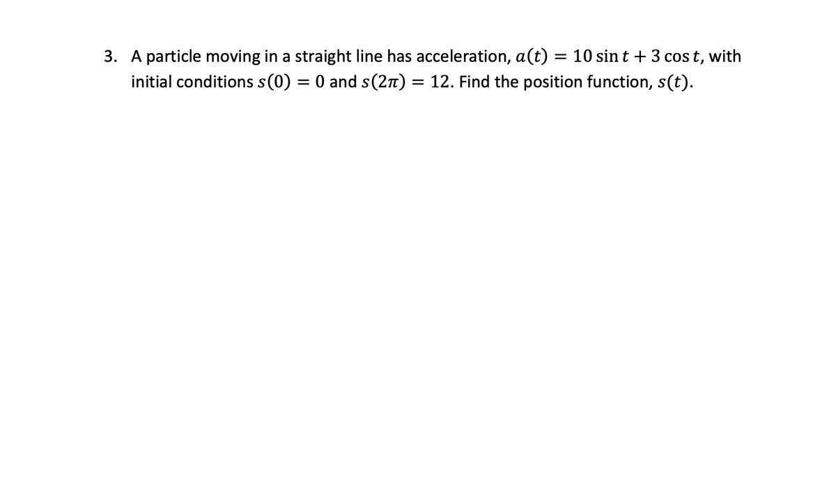 3. A particle moving in a straight line has acceleration, a(t) = 10 sin t + 3 cos t, with
initial conditions s(0) = 0 and s(2n) = 12. Find the position function, s(t).
