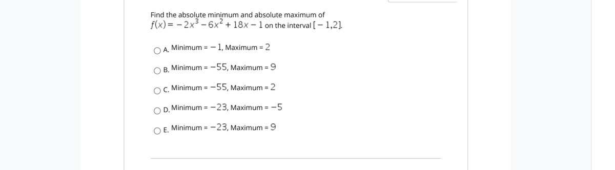 Find the absolute minimum and absolute maximum of
f(x) = - 2x – 6x² + 18x – 1 on the interval [ – 1,2].
A.
Minimum = - 1, Maximum = 2
B. Minimum = -55, Maximum = 9
%3D
%3D
C. Minimum = -55, Maximum = 2
%3D
O D. Minimum = -23, Maximum = -5
%3D
O E.
Minimum = - 23, Maximum =9
