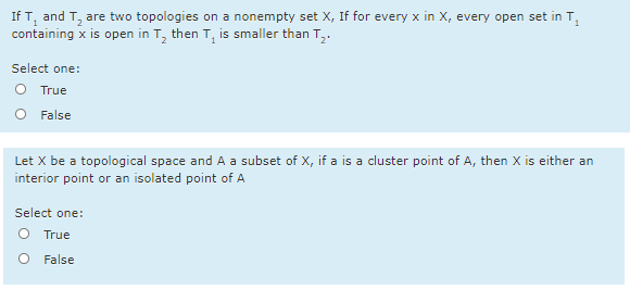 If T, and T, are two topologies on a nonempty set X, If for every x in X, every open set in T,
containing x is open in T, then T, is smaller than T,.
Select one:
O True
O False
Let X be a topological space and A a subset of X, if a is a cluster point of A, then X is either an
interior point or an isolated point of A
Select one:
O True
O False
