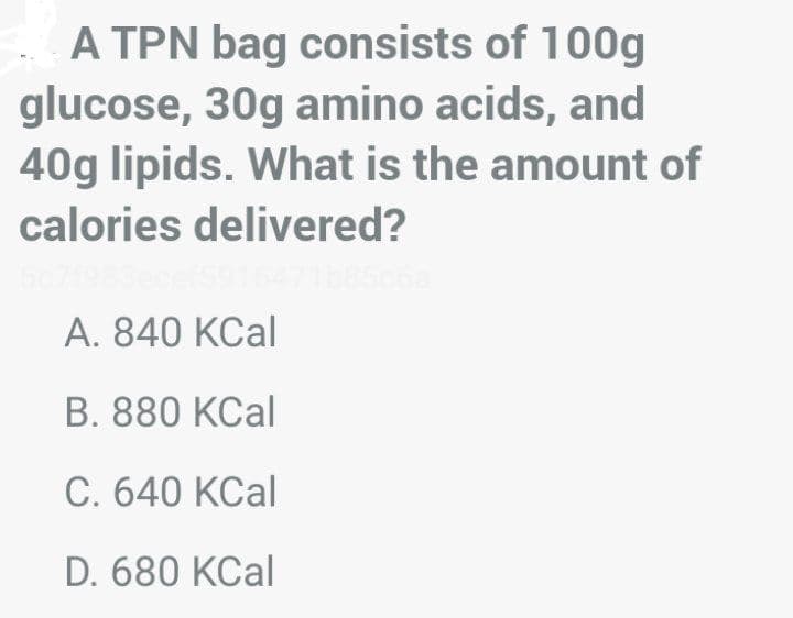 A TPN bag consists of 100g
glucose, 30g amino acids, and
40g lipids. What is the amount of
calories delivered?
A. 840 KCal
B. 880 KCal
C. 640 KCal
D. 680 KCal
