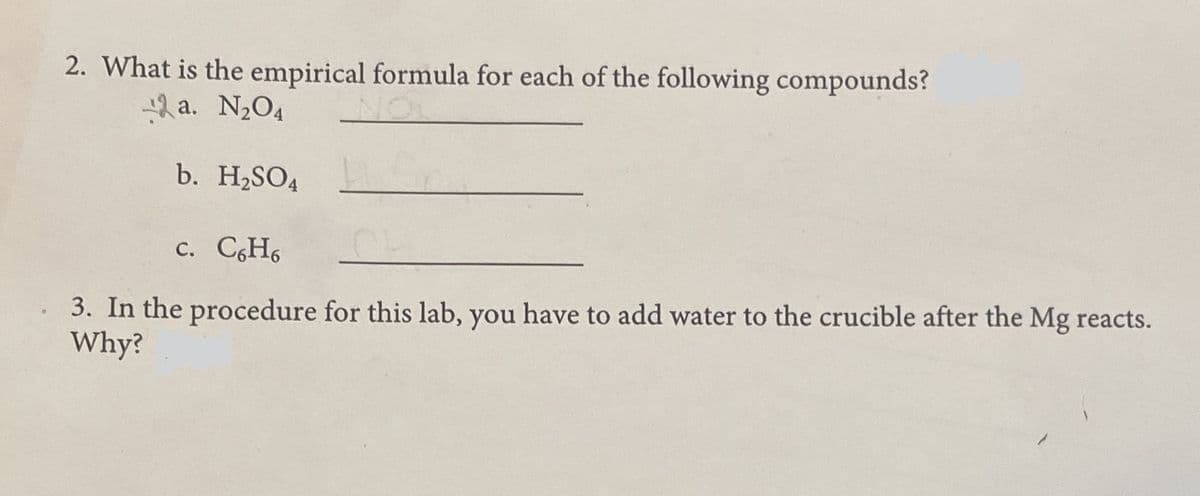 2. What is the empirical formula for each of the following compounds?
a. N2O4
b. H2SO4
c. C,H6
3. In the procedure for this lab, you have to add water to the crucible after the Mg reacts.
Why?
