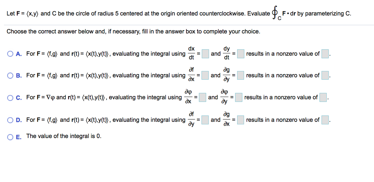 Let F = (x,y) and C be the circle of radius 5 centered at the origin oriented counterclockwise. Evaluate
F•dr by parameterizing C.
Choose the correct answer below and, if necessary, fill in the answer box to complete your choice.
dx
O A. For F= (f,g) and r(t) = (x(t),y(t)), evaluating the integral using
dy
and
dt
%3D
results in a nonzero value of
%3D
%3D
dt
dg
and
dy
df
O B. For F= (f,g) and r(t) = (x(t),y(t)) , evaluating the integral using
dx
results in a nonzero value of
%3D
OC. For F = V@ and r(t) = (x(t),y(t)) , evaluating the integral using
and
dy
results in a nonzero value of
%3D
dx
of
dg
and
O D. For F= (f.g) and r(t) = (x(t),y(t)), evaluating the integral using
results in a nonzero value of
%3D
ду
E. The value of the integral is 0.
