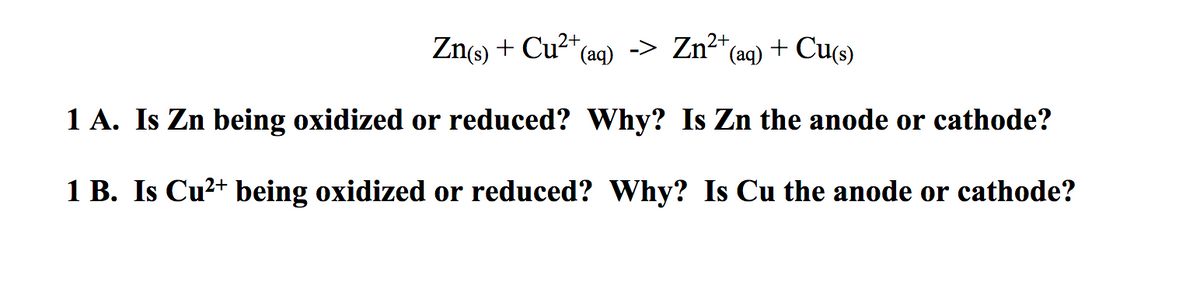 Zn(s) + Cu2*(aq) -> Zn²*(aq) + Cu(s)
1 A. Is Zn being oxidized or reduced? Why? Is Zn the anode or cathode?
1 B. Is Cu?+ being oxidized or reduced? Why? Is Cu the anode or cathode?
