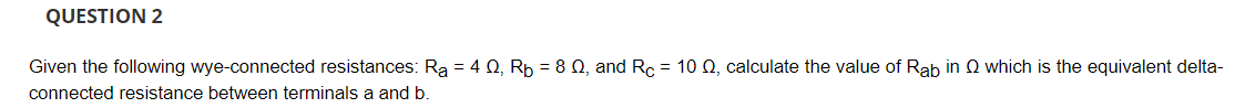 QUESTION 2
Given the following wye-connected resistances: Ra = 4 0, Rp = 8 Q, and Rc = 10 Q, calculate the value of Rab in Q which is the equivalent delta-
connected resistance between terminals a and b.
