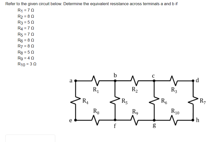 Refer to the given circuit below. Determine the equivalent resistance across terminals a and b if
R1 = 70
R2 = 8 0
R3 = 5 0
R4 = 70
R5 = 7 0
R6 = 8 0
R7 = 8 0
R8 = 5 0
Rg = 4 0
R10 = 30
b
d
a
R1
R2
R3
R5
R6
R7
R4
Rg
R9
R10
h
e
g
