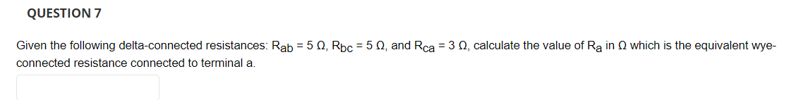 QUESTION 7
Given the following delta-connected resistances: Rab = 5 0, Rpc = 5 Q, and Rca = 3 Q, calculate the value of Ra in Q which is the equivalent wye-
connected resistance connected to terminal a.
