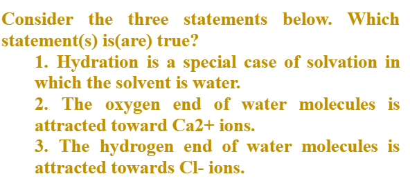 Consider the three statements below. Which
statement(s) is(are) true?
1. Hydration is a special case of solvation in
which the solvent is water.
2. The oxygen end of water molecules is
attracted toward Ca2+ ions.
3. The hydrogen end of water molecules is
attracted towards Cl- ions.
