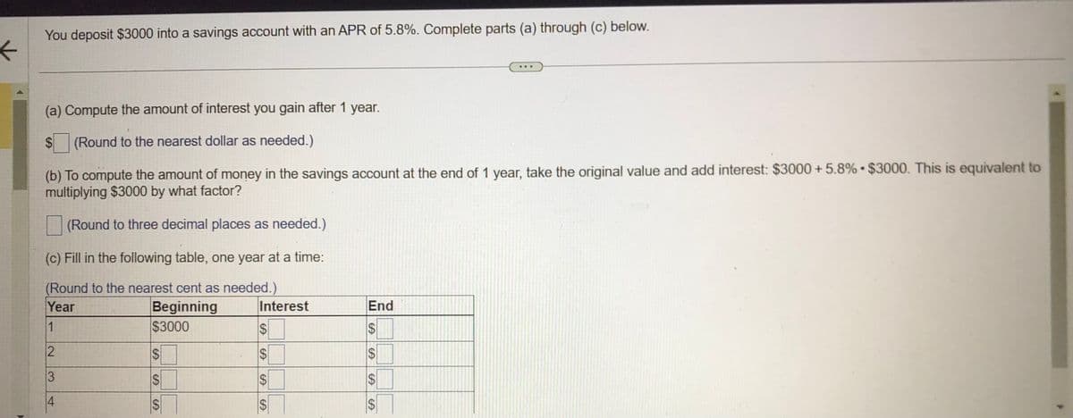 ←
4
You deposit $3000 into a savings account with an APR of 5.8%. Complete parts (a) through (c) below.
(a) Compute the amount of interest you gain after 1 year.
$ (Round to the nearest dollar as needed.)
(b) To compute the amount of money in the savings account at the end of 1 year, take the original value and add interest: $3000 +5.8% $3000. This is equivalent to
multiplying $3000 by what factor?
(Round to three decimal places as needed.)
(c) Fill in the following table, one year at a time:
(Round to the nearest cent as needed.)
Year
Beginning
$3000
1
2
3
4
$
CA
S
CA
CA
S
Interest
$
SA
$
CA
SA
$S
End
SA
$
$
SA
CA
S