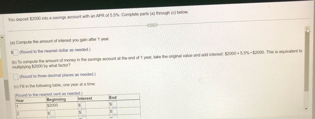 You deposit $2000 into a savings account with an APR of 5.5%. Complete parts (a) through (c) below.
(a) Compute the amount of interest you gain after 1 year.
(Round to the nearest dollar as needed.)
(b) To compute the amount of money in the savings account at the end of 1 year, take the original value and add interest: $2000 +5.5% $2000. This is equivalent to
multiplying $2000 by what factor?
(Round to three decimal places as needed.)
(c) Fill in the following table, one year at a time:
(Round to the nearest cent as needed.)
Year
Beginning
1
$2000
2
S
Interest
S
6
C
End
CA
SA
www
€