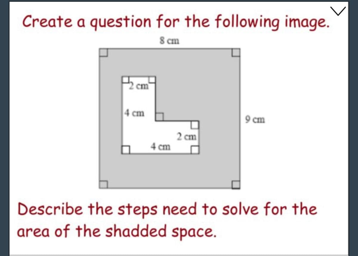 Create a question for the following image.
8 cm
4 cm
4 cm
2 cm
9 cm
Describe the steps need to solve for the
area of the shadded space.
