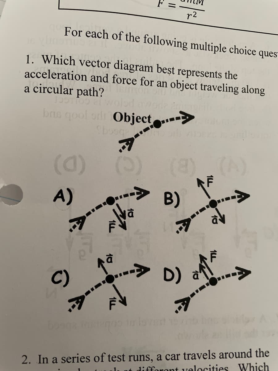 r²
qo
Jsoi
For each of the following multiple choice ques
1. Which vector diagram beșt represents the
acceleration and force for an object traveling along
a circular path?
199119921
led mode anun
brus qool or Object>
Sbosqa
to bill vis
(C)
(8)
A)
1LL
10
7
jā
B)
7-
C)
-->> D)
D) a
2. In a series of test runs, a car travels around the
different velocities Which