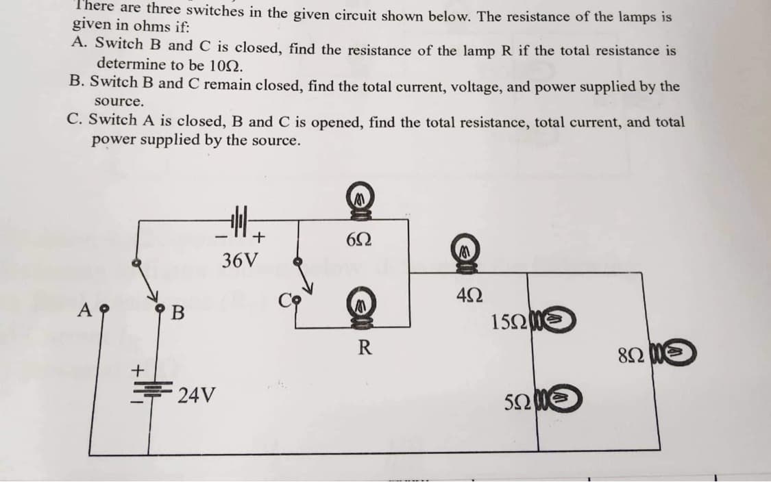 There are three switches in the given circuit shown below. The resistance of the lamps is
given in ohms if:
A. Switch B and C is closed, find the resistance of the lamp R if the total resistance is
determine to be 100.
B. Switch B and C remain closed, find the total current, voltage, and power supplied by the
source.
C. Switch A is closed, B and C is opened, find the total resistance, total current, and total
power supplied by the source.
B
24V
+
36V
6Ω
R
4Ω
15000
50200
85200