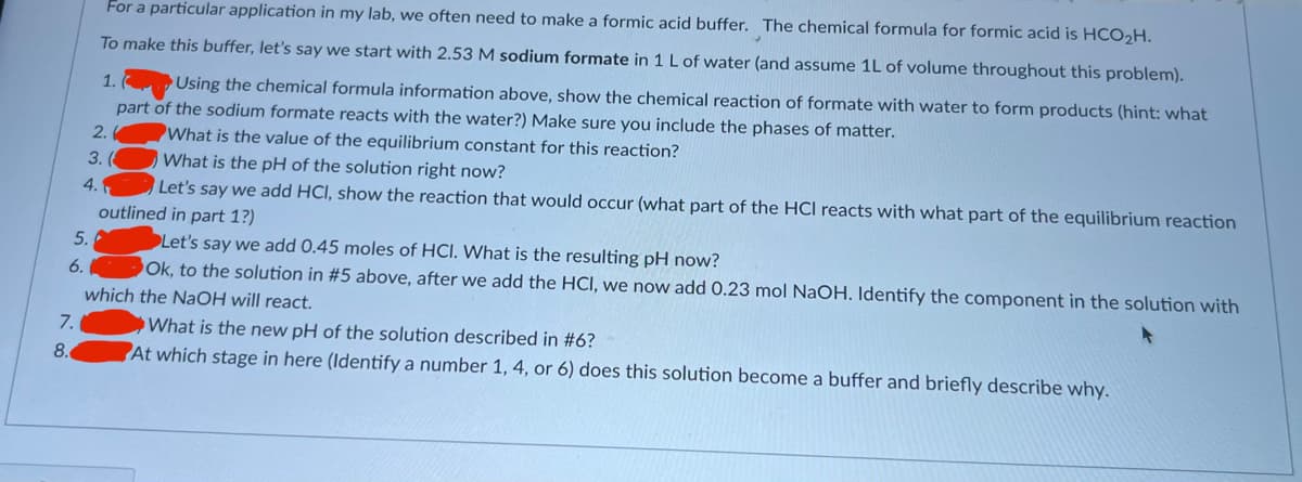 6.
7.
8.
For a particular application in my lab, we often need to make a formic acid buffer. The chemical formula for formic acid is HCO₂H.
To make this buffer, let's say we start with 2.53 M sodium formate in 1 L of water (and assume 1L of volume throughout this problem).
5.
2.
3. (
4.
1.
Using the chemical formula information above, show the chemical reaction of formate with water to form products (hint: what
part of the sodium formate reacts with the water?) Make sure you include the phases of matter.
What is the value of the equilibrium constant for this reaction?
What is the pH of the solution right now?
Let's say we add HCl, show the reaction that would occur (what part of the HCI reacts with what part of the equilibrium reaction
outlined in part 1?)
Let's say we add 0.45 moles of HCI. What is the resulting pH now?
Ok, to the solution in #5 above, after we add the HCI, we now add 0.23 mol NaOH. Identify the component in the solution with
which the NaOH will react.
What is the new pH of the solution described in #6?
At which stage in here (Identify a number 1, 4, or 6) does this solution become a buffer and briefly describe why.