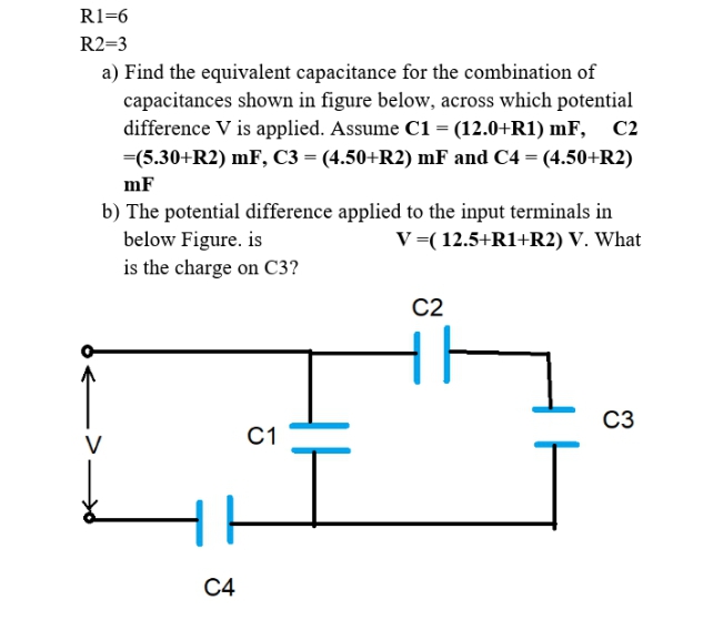 R1=6
R2=3
a) Find the equivalent capacitance for the combination of
capacitances shown in figure below, across which potential
difference V is applied. Assume C1 = (12.0+R1) mF,
C2
=(5.30+R2) mF, C3 = (4.50+R2) mF and C4 = (4.50+R2)
mF
b) The potential difference applied to the input terminals in
below Figure. is
V =( 12.5+R1+R2) V. What
is the charge on C3?
C2
C3
C1
V
С4

