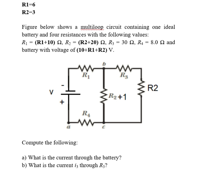 R1=6
R2=3
Figure below shows a multiloop circuit containing one ideal
battery and four resistances with the following values:
R1 = (R1+10) 2, R2 = (R2+20) Q, R3 = 30 Q, R4 = 8.0 2 and
battery with voltage of (10+R1+R2) V.
R1
R3
R2
V
R2+1
R4
a
Compute the following:
a) What is the current through the battery?
b) What is the current iz through R3?
+
