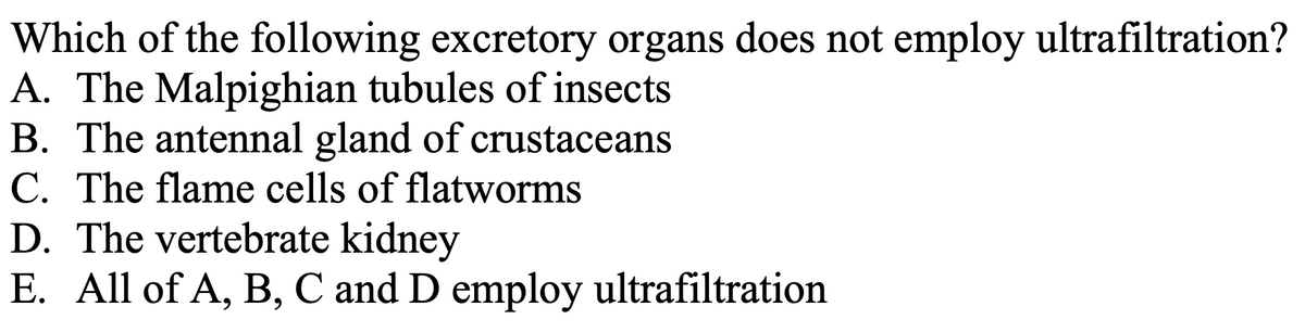 Which of the following excretory organs does not employ ultrafiltration?
A. The Malpighian tubules of insects
B. The antennal gland of crustaceans
C. The flame cells of flatworms
D. The vertebrate kidney
E. All of A, B, C and D employ ultrafiltration
