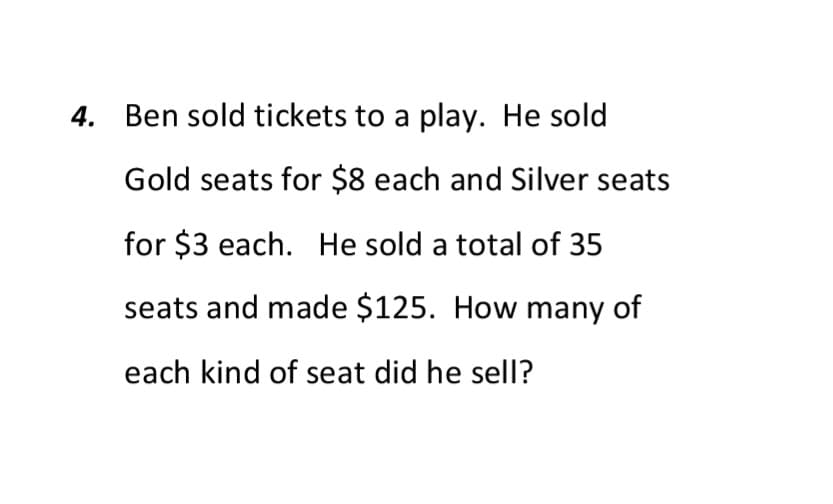 4. Ben sold tickets to a play. He sold
Gold seats for $8 each and Silver seats
for $3 each. He sold a total of 35
seats and made $125. How many of
each kind of seat did he sell?