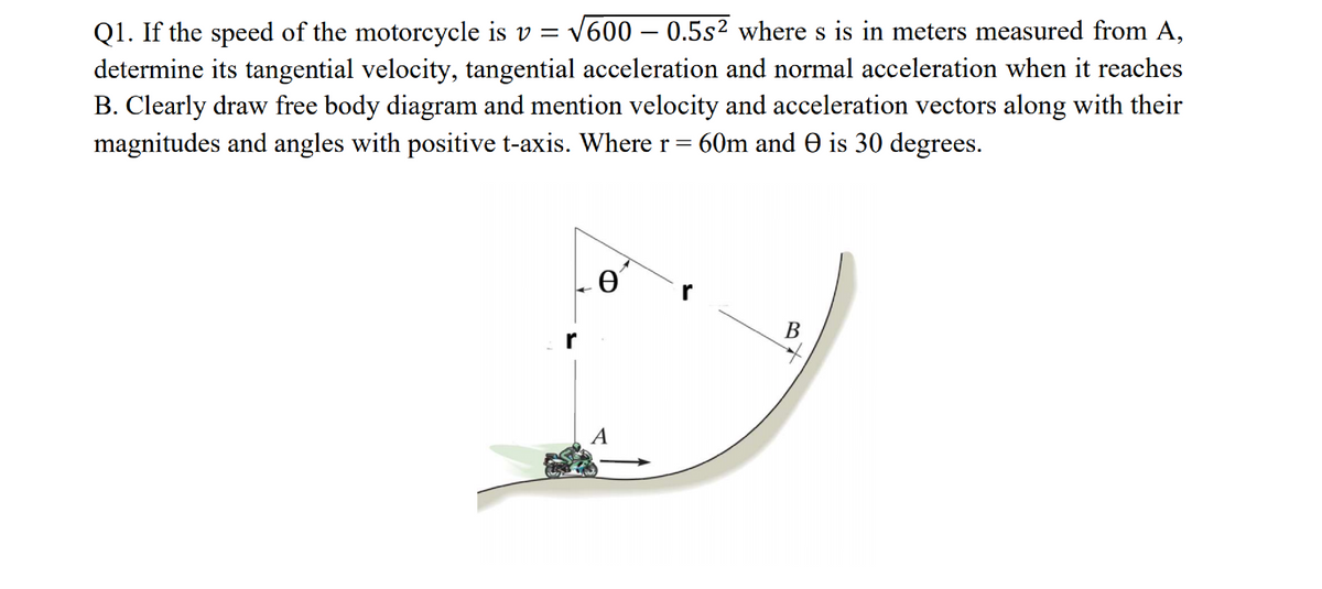 Q1. If the speed of the motorcycle is v = v600 – 0.5s² where s is in meters measured from A,
determine its tangential velocity, tangential acceleration and normal acceleration when it reaches
B. Clearly draw free body diagram and mention velocity and acceleration vectors along with their
magnitudes and angles with positive t-axis. Where r= 60m and e is 30 degrees.
-
В
r
A
