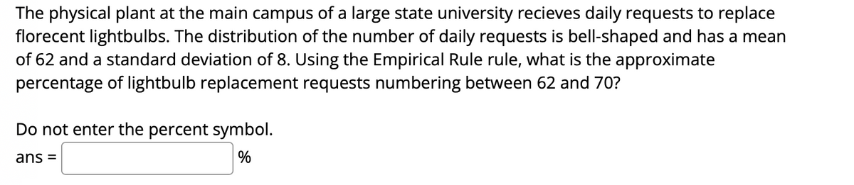 The physical plant at the main campus of a large state university recieves daily requests to replace
florecent lightbulbs. The distribution of the number of daily requests is bell-shaped and has a mean
of 62 and a standard deviation of 8. Using the Empirical Rule rule, what is the approximate
percentage of lightbulb replacement requests numbering between 62 and 70?
Do not enter the percent symbol.
ans =
%
