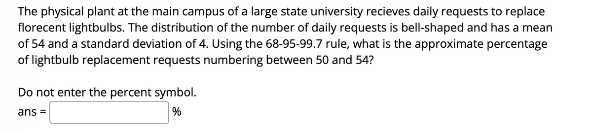 The physical plant at the main campus of a large state university recieves daily requests to replace
florecent lightbulbs. The distribution of the number of daily requests is bell-shaped and has a mean
of 54 and a standard deviation of 4. Using the 68-95-99.7 rule, what is the approximate percentage
of lightbulb replacement requests numbering between 50 and 54?
Do not enter the percent symbol.
ans =
%
