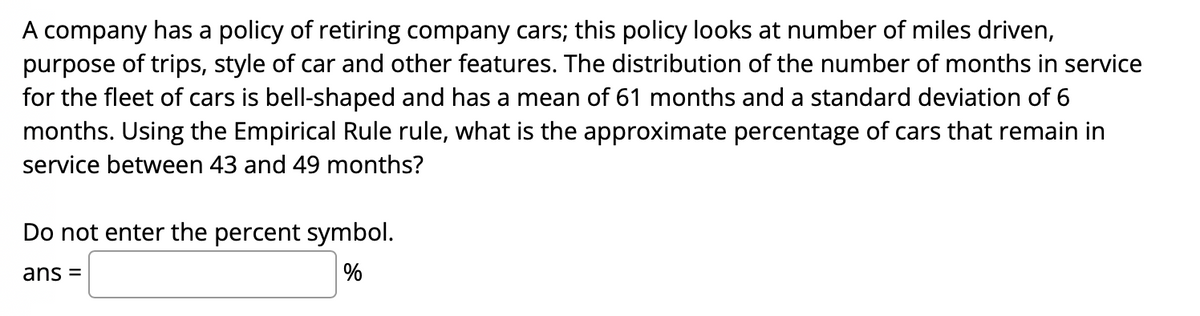 A company has a policy of retiring company cars; this policy looks at number of miles driven,
purpose of trips, style of car and other features. The distribution of the number of months in service
for the fleet of cars is bell-shaped and has a mean of 61 months and a standard deviation of 6
months. Using the Empirical Rule rule, what is the approximate percentage of cars that remain in
service between 43 and 49 months?
Do not enter the percent symbol.
ans =
%
