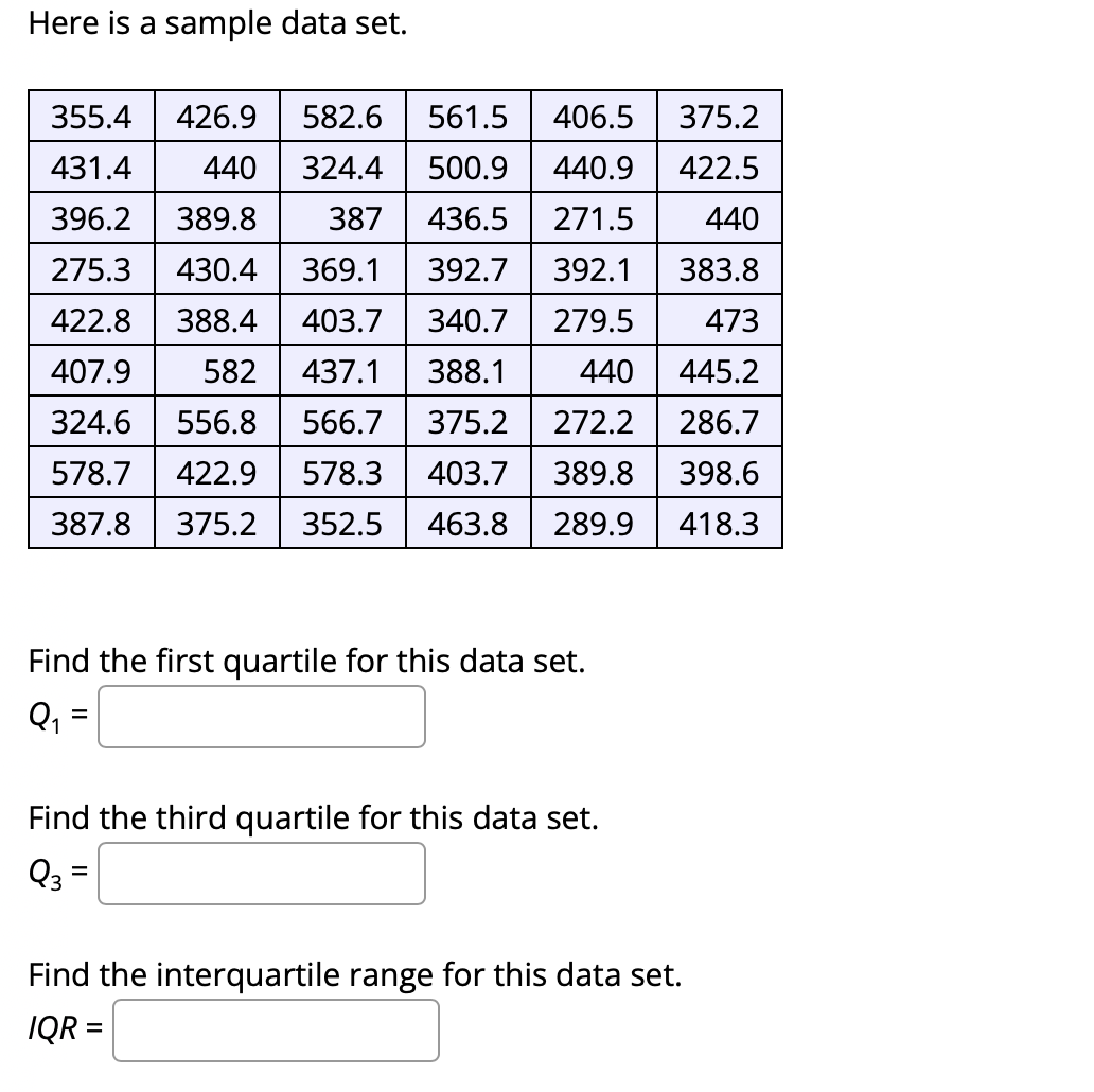 Here is a sample data set.
355.4
426.9
582.6
561.5
406.5
375.2
431.4
440
324.4
500.9
440.9
422.5
396.2
389.8
387
436.5
271.5
440
275.3
430.4
369.1
392.7
392.1
383.8
422.8
388.4
403.7
340.7
279.5
473
407.9
582
437.1
388.1
440
445.2
324.6
556.8
566.7
375.2
272.2
286.7
578.7
422.9
578.3
403.7
389.8
398.6
387.8
375.2
352.5
463.8
289.9
418.3
Find the first quartile for this data set.
%3D
Find the third quartile for this data set.
Q3 =
Find the interquartile range for this data set.
IQ =
%3D
