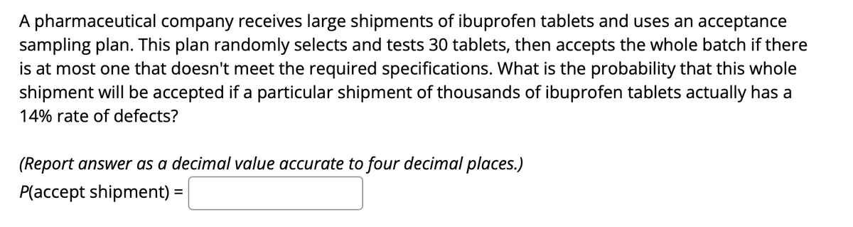 A pharmaceutical company receives large shipments of ibuprofen tablets and uses an acceptance
sampling plan. This plan randomly selects and tests 30 tablets, then accepts the whole batch if there
is at most one that doesn't meet the required specifications. What is the probability that this whole
shipment will be accepted if a particular shipment of thousands of ibuprofen tablets actually has a
14% rate of defects?
(Report answer as a decimal value accurate to four decimal places.)
P(accept shipment) =
