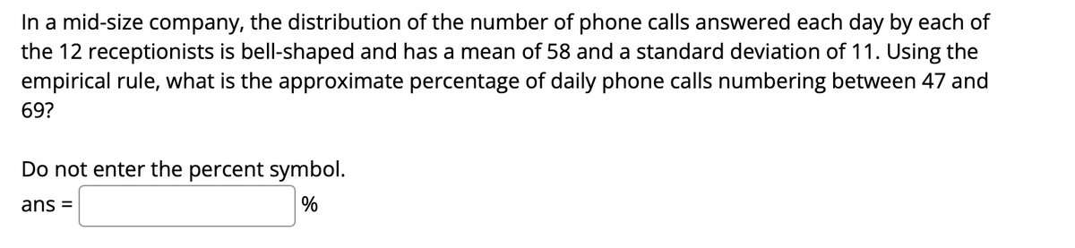 In a mid-size company, the distribution of the number of phone calls answered each day by each of
the 12 receptionists is bell-shaped and has a mean of 58 and a standard deviation of 11. Using the
empirical rule, what is the approximate percentage of daily phone calls numbering between 47 and
69?
Do not enter the percent symbol.
ans =
%
