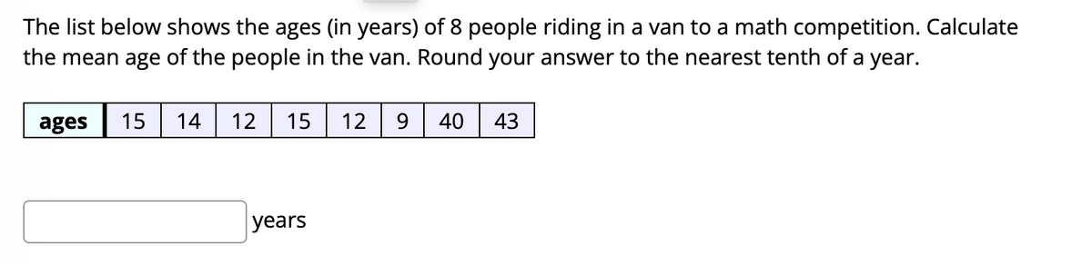 The list below shows the ages (in years) of 8 people riding in a van to a math competition. Calculate
the mean age of the people in the van. Round your answer to the nearest tenth of a year.
ages
15
14
12| 15
12
9
40
43
years
