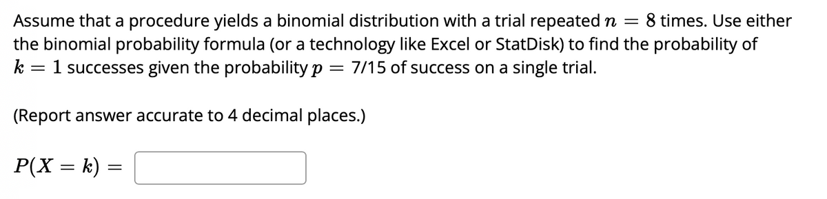 8 times. Use either
Assume that a procedure yields a binomial distribution with a trial repeated n =
the binomial probability formula (or a technology like Excel or StatDisk) to find the probability of
k = 1 successes given the probability p = 7/15 of success on a single trial.
(Report answer accurate to 4 decimal places.)
P(X = k)

