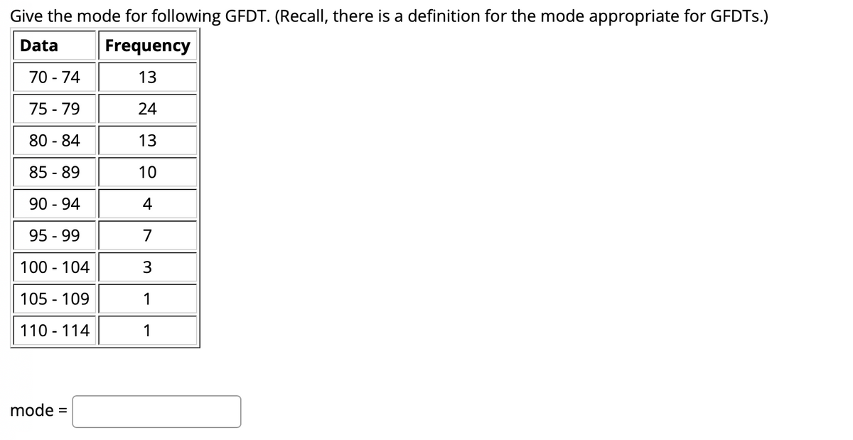 Give the mode for following GFDT. (Recall, there is a definition for the mode appropriate for GFDTS.)
Data
Frequency
70 - 74
13
75 - 79
24
80 - 84
13
85 - 89
10
90 - 94
4
95 - 99
7
100 - 104
3
105 - 109
1
110 - 114
1
mode =
