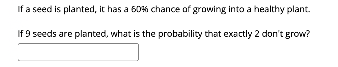 If a seed is planted, it has a 60% chance of growing into a healthy plant.
If 9 seeds are planted, what is the probability that exactly 2 don't grow?
