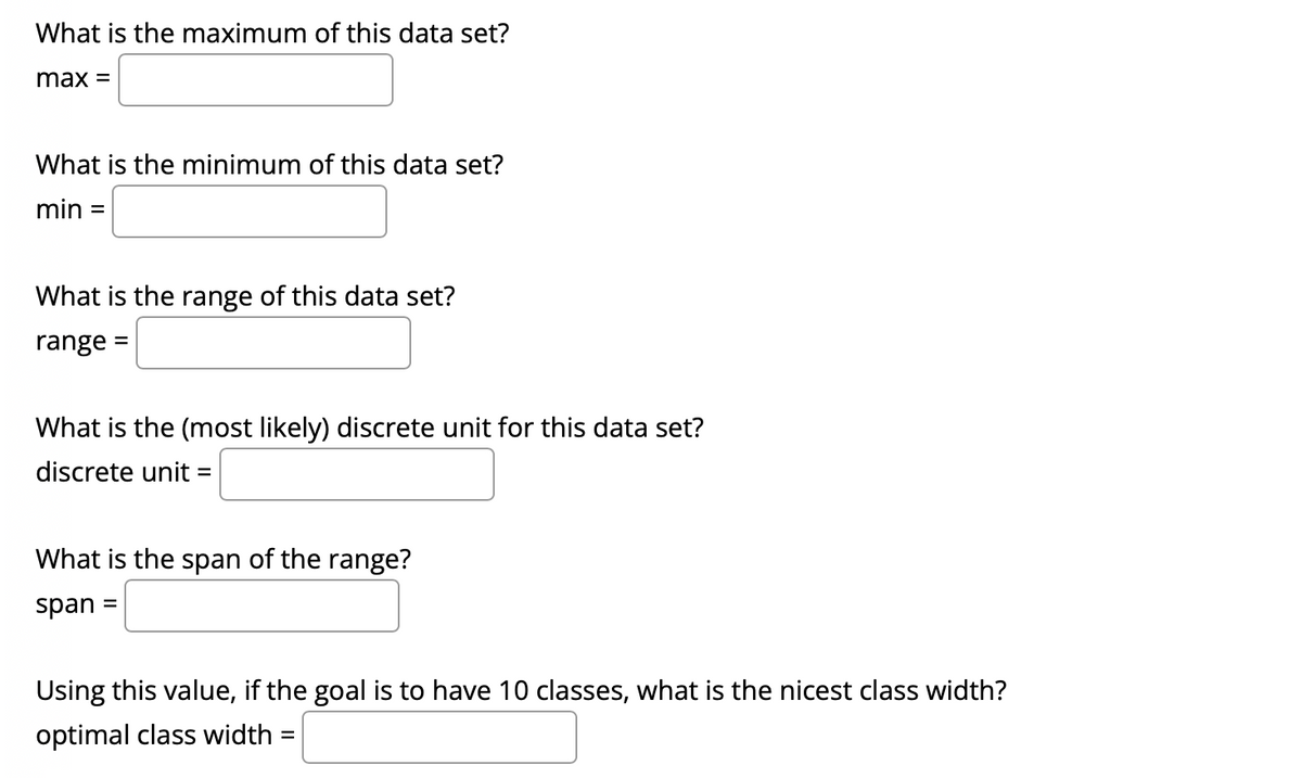 What is the maximum of this data set?
max =
What is the minimum of this data set?
min
%D
What is the range of this data set?
range
What is the (most likely) discrete unit for this data set?
discrete unit =
What is the span of the range?
span
%3D
Using this value, if the goal is to have 10 classes, what is the nicest class width?
optimal class width =
