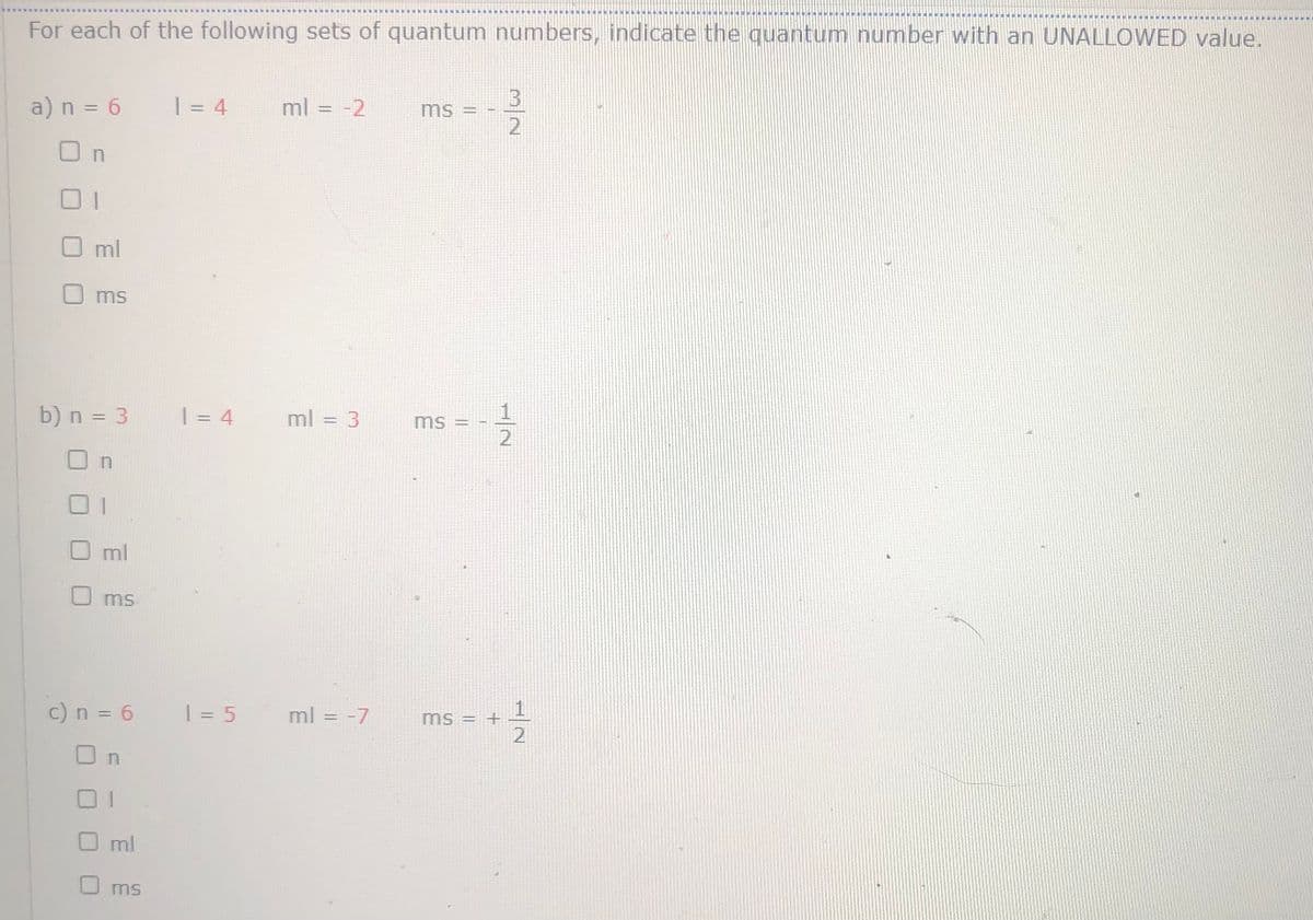 真東 崩 直道 軍 廈 ■ !
南農
For each of the following sets of quantum numbers, indicate the quantum number with an UNALLOWED value.
a) n = 6
| = 4
ml = -2
ms =
2
O n
Oml
ms
b) n = 3
| = 4
ml = 3
ms =
Oml
ms
c) n = 6
| = 5 ml = -7
ms = +
O n
01
ml
U ms
1/2
1/2
