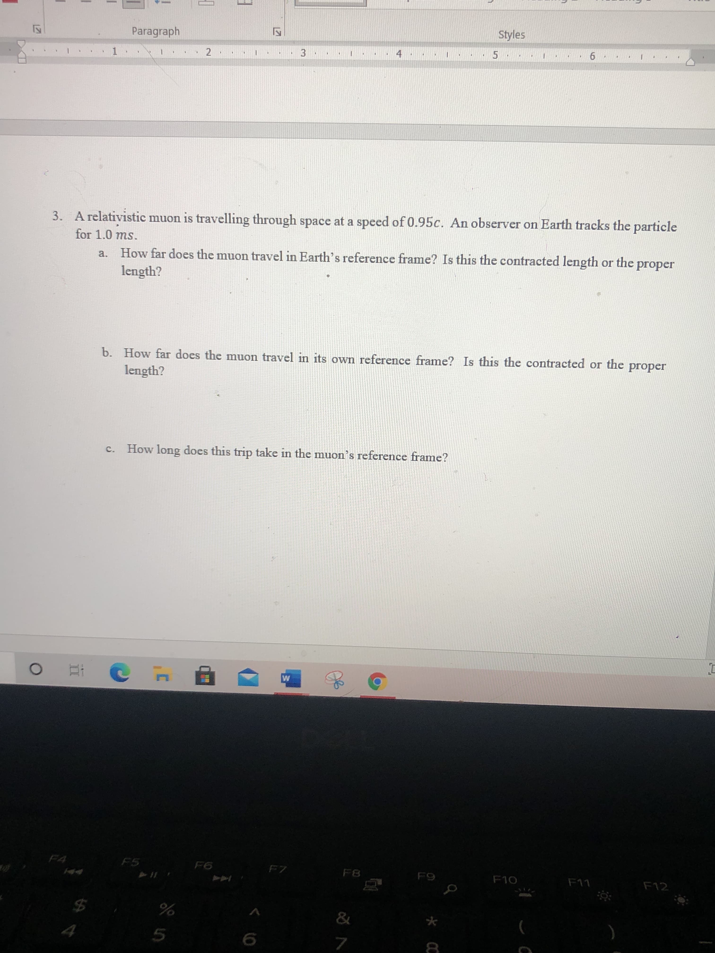 3. A relativistic muon is travelling through space at a speed of 0.95c. An observer on Earth tracks the particle
for 1.0 ms.
a. How far does the muon travel in Earth's reference frame? Is this the contracted length or the proper
length?
b. How far does the muon travel in its own reference frame? Is this the contracted or the
length?
proper
How long does this trip take in the muon's reference frame?
c.
