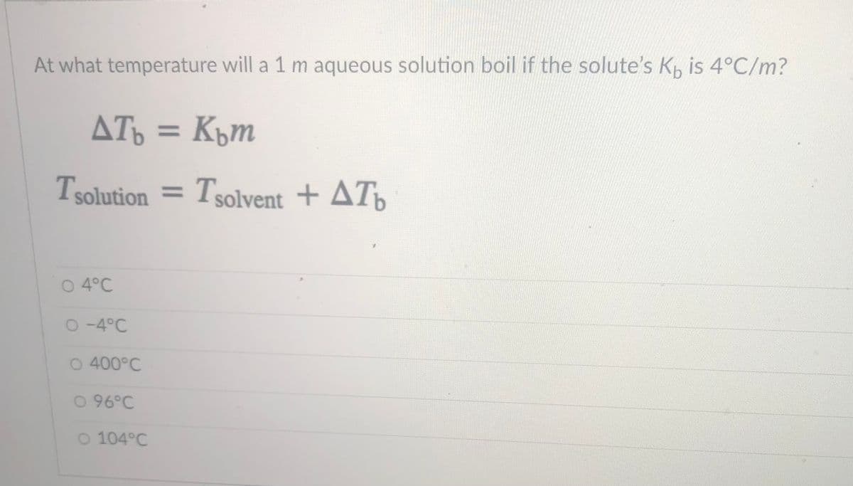 At what temperature will a 1 m aqueous solution boil if the solute's K, is 4°C/m?
ATo = Küm
%3D
Tsolution =
Tsolvent + ATp
O 4°C
O -4°C
O 400°C
0 96°C
O 104°C
