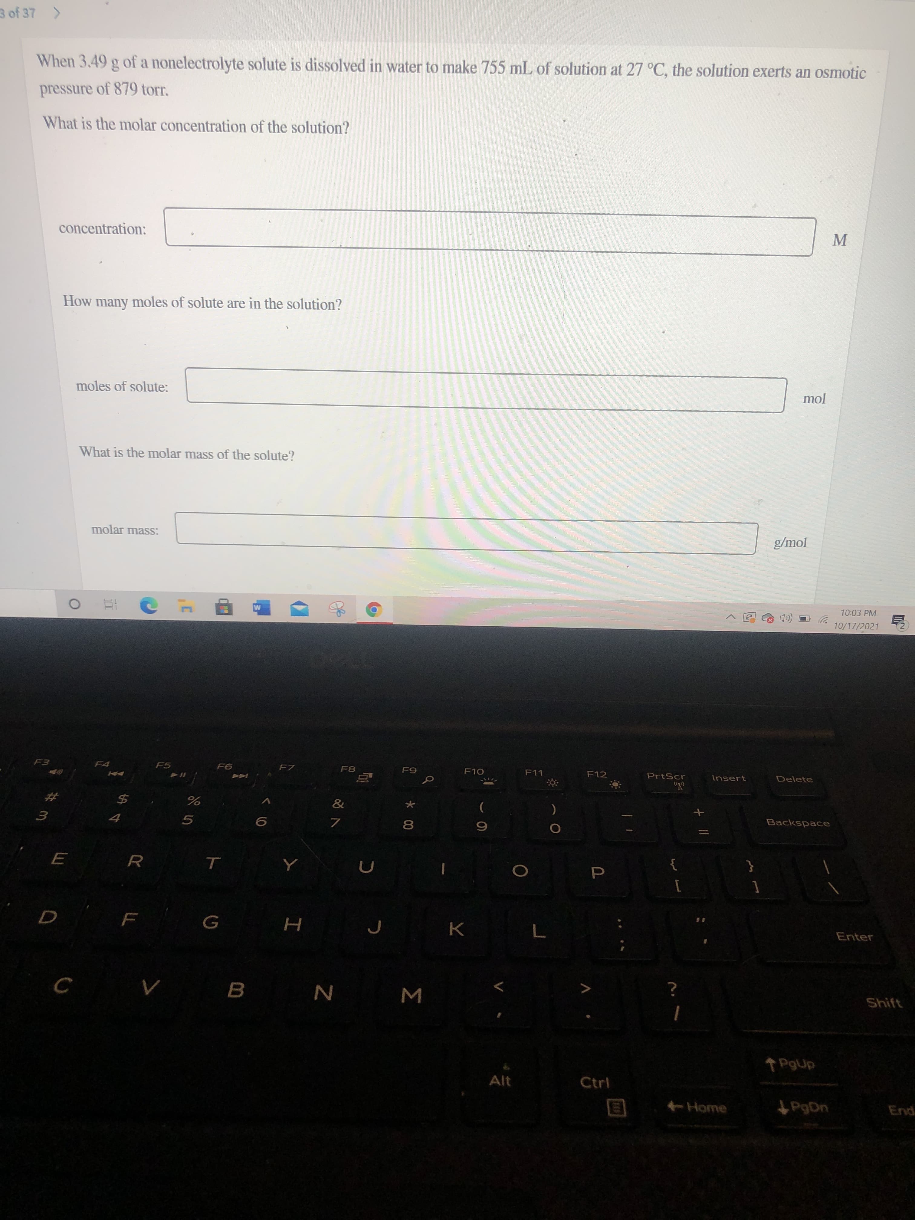 P
Σ
3 of 37 >
When 3.49 g of a nonelectrolyte solute is dissolved in water to make 755 mL of solution at 27 °C, the solution exerts an osmotic
pressure of 879 torr,
What is the molar concentration of the solution?
concentration:
How many moles of solute are in the solution?
mol
moles of solute:
What is the molar mass of the solute?
molar mass:
g/mol
10:03 PM
10/17/2021
F4
F5
F7
F8
F11
F12
PrtScr
Insert
Delete
&
2#
Backspace
2$
女
E R
{
}
1
Enter
K.
Shift
B.
Alt
Ctrl
Home
PgDn
End
