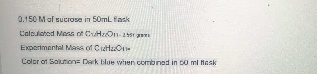 0.150 M of sucrose in 50mL flask
Calculated Mass of C12H22011= 2.567 grams
Experimental Mass of C12H22011=
Color of Solution= Dark blue when combined in 50 ml flask
