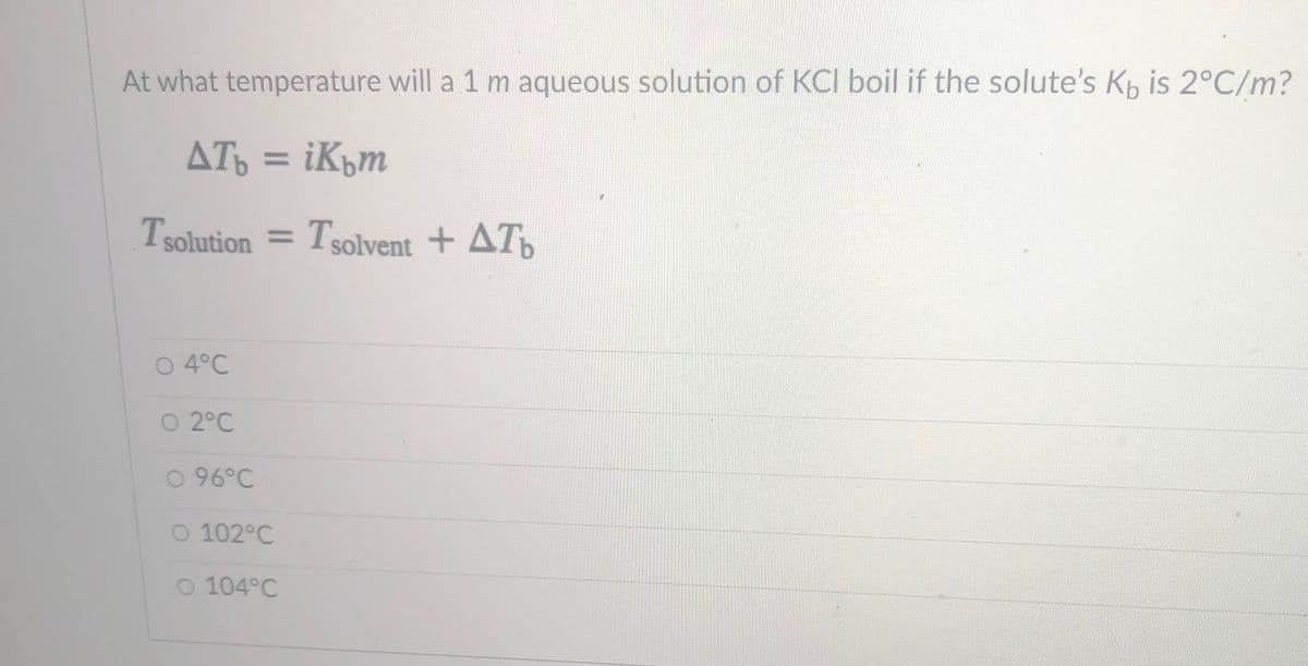 At what temperature will a 1 m aqueous solution of KCI boil if the solute's Kp is 2°C/m?
ATo = iKým
%3D
Tsolution = Tsolvent + AT
O 4°C
O 2°C
O 96°C
O 102°C
O 104°C
