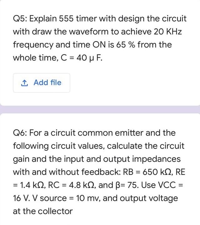 Q5: Explain 555 timer with design the circuit
with draw the waveform to achieve 20 KHz
frequency and time ON is 65 % from the
whole time, C = 40 µ F.
%3D
1 Add file
Q6: For a circuit common emitter and the
following circuit values, calculate the circuit
gain and the input and output impedances
with and without feedback: RB = 650 kO, RE
%3D
= 1.4 kQ, RC = 4.8 kN, and B= 75. Use VCC =
16 V. V source = 10 mv, and output voltage
%3D
at the collector
