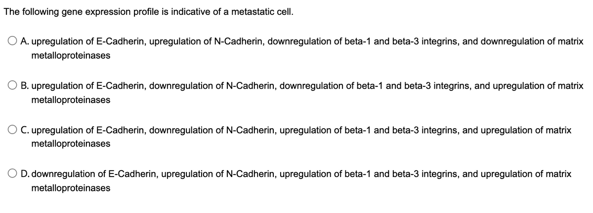 The following gene expression profile is indicative of a metastatic cell.
O A. upregulation of E-Cadherin, upregulation of N-Cadherin, downregulation of beta-1 and beta-3 integrins, and downregulation of matrix
metalloproteinases
O B. upregulation of E-Cadherin, downregulation of N-Cadherin, downregulation of beta-1 and beta-3 integrins, and upregulation of matrix
metalloproteinases
O C. upregulation of E-Cadherin, downregulation of N-Cadherin, upregulation of beta-1 and beta-3 integrins, and upregulation of matrix
metalloproteinases
D. downregulation of E-Cadherin, upregulation of N-Cadherin, upregulation of beta-1 and beta-3 integrins, and upregulation of matrix
metalloproteinases
