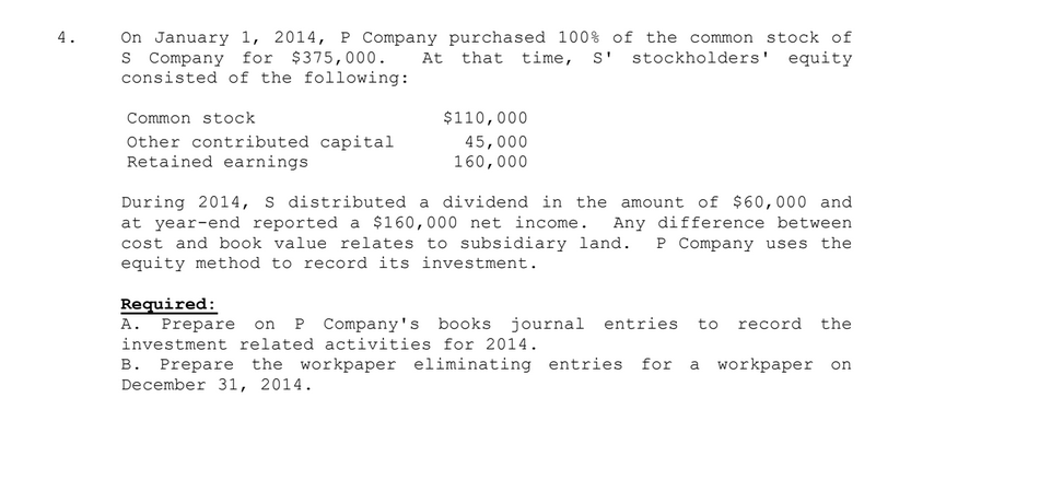 On January 1, 2014, P Company purchased 100% of the common stock of
At that time, s'
4.
s Company
consisted of the following:
for $375,000.
stockholders' equity
Common stock
$110,000
Other contributed capital
Retained earnings
45,000
160,000
During 2014, s distributed a dividend in the amount of $60,000 and
at year-end reported a $160,000 net income.
cost and book value relates to subsidiary land.
equity method to record its investment.
Any difference between
P Company uses the
Required:
A. Prepare on P Company's books journal entries
to
record
the
investment related activities for 2014.
B. Prepare the workpaper eliminating entries
December 31, 2014.
for
a workpaper on
