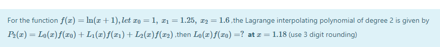 For the function f(x) = In(x + 1), let ¤o = 1, ¤1 = 1.25, x2 =
1.6 ,the Lagrange interpolating polynomial of degree 2 is given by
%3D
P2(x) = Lo(x)f(¤0) + L1(x)f(x1) +L2(x)f(x2).then Lo(x)f(x0) =? at x = 1.18 (use 3 digit rounding)
