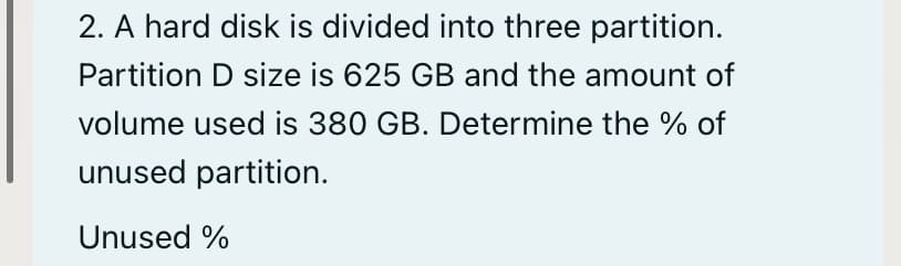 2. A hard disk is divided into three partition.
Partition D size is 625 GB and the amount of
volume used is 380 GB. Determine the % of
unused partition.
Unused %
