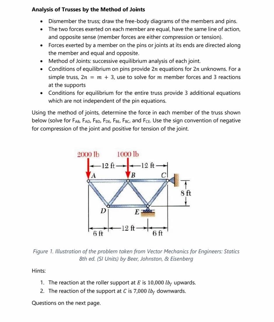 Analysis of Trusses by the Method of Joints
●
●
Dismember the truss; draw the free-body diagrams of the members and pins.
The two forces exerted on each member are equal, have the same line of action,
and opposite sense (member forces are either compression or tension).
●
Forces exerted by a member on the pins or joints at its ends are directed along
the member and equal and opposite.
●
Method of Joints: successive equilibrium analysis of each joint.
●
Conditions of equilibrium on pins provide 2n equations for 2n unknowns. For a
simple truss, 2n = m + 3, use to solve for m member forces and 3 reactions
at the supports
●
Conditions for equilibrium for the entire truss provide 3 additional equations
which are not independent of the pin equations.
Using the method of joints, determine the force in each member of the truss shown
below (solve for FAB, FAD, FBD, FDE, FBE, FBC, and FCE. Use the sign convention of negative
for compression of the joint and positive for tension of the joint.
2000 lb
1000 lb
12 ft-
A
B
T
8 ft
-12 ft-
6 ft
6 ft
Figure 1. Illustration of the problem taken from Vector Mechanics for Engineers: Statics
8th ed. (SI Units) by Beer, Johnston, & Eisenberg
Hints:
1. The reaction at the roller support at E is 10,000 lb, upwards.
2. The reaction of the support at C is 7,000 lb, downwards.
Questions on the next page.
12 ft-
D
E