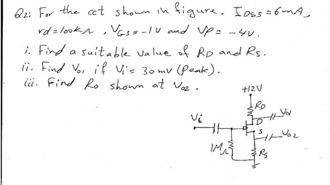 Q2: For the cct shown ih
figure. Ioss =6MA,
rd = lookn
, Vass-lv and up= -4v.
i. Find a suitable value of Rp and Rs.
ii Find Voi if Vis 30mv (peak).
ii. Find Ro shown at Voz.
+12V
IM
