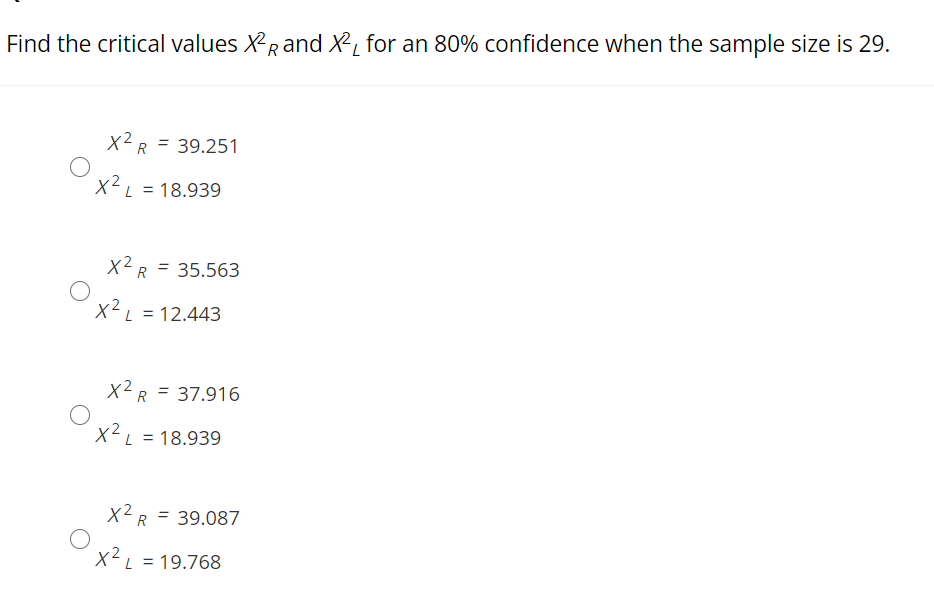 Find the critical values XRand X, for an 80% confidence when the sample size is 29.
X2R = 39.251
X²L = 18.939
X2R = 35.563
X²L = 12.443
X2R = 37.916
x2
X²L = 18.939
x2 R
= 39.087
X²L = 19.768
