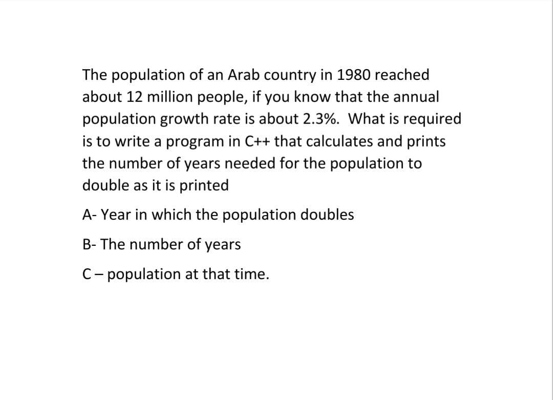 The population of an Arab country in 1980 reached
about 12 million people, if you know that the annual
population growth rate is about 2.3%. What is required
is to write a program in C++ that calculates and prints
the number of years needed for the population to
double as it is printed
A- Year in which the population doubles
B- The number of years
C- population at that time.
