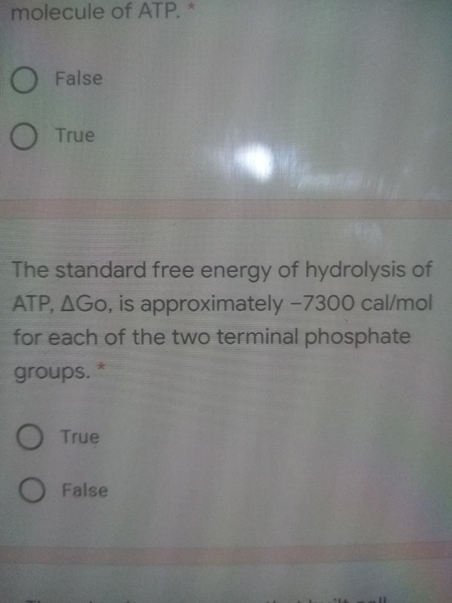 molecule of ATP.
O False
O True
The standard free energy of hydrolysis of
ATP, AGo, is approximately-7300 cal/mol
for each of the two terminal phosphate
groups.
True
O False
