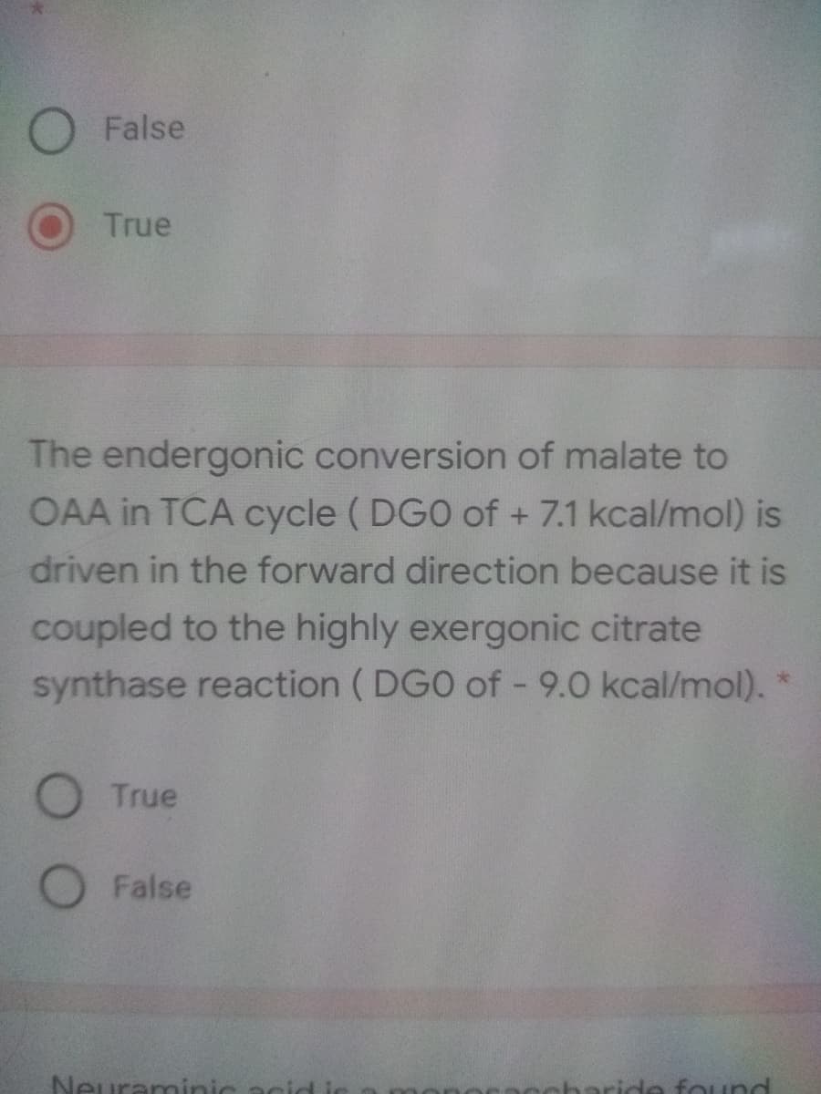 False
True
The endergonic conversion of malate to
OAA in TCA cycle ( DGO of + 7.1 kcal/mol) is
driven in the forward direction because it is
coupled to the highly exergonic citrate
synthase reaction ( DGO of - 9.0 kcal/mol). *
O True
False
Neuraninic acid
naride found
